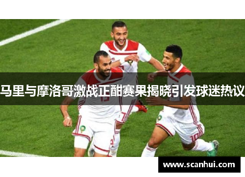 马里与摩洛哥激战正酣赛果揭晓引发球迷热议
