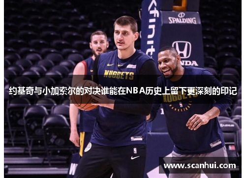 约基奇与小加索尔的对决谁能在NBA历史上留下更深刻的印记
