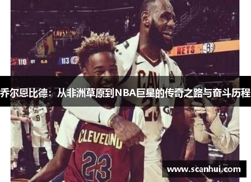 乔尔恩比德：从非洲草原到NBA巨星的传奇之路与奋斗历程