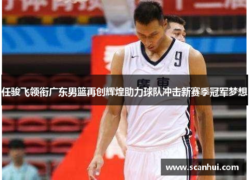任骏飞领衔广东男篮再创辉煌助力球队冲击新赛季冠军梦想