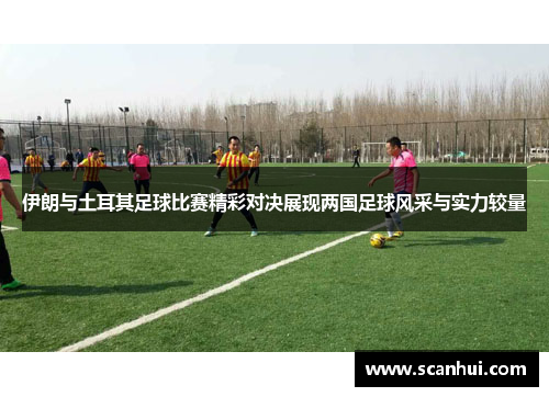 伊朗与土耳其足球比赛精彩对决展现两国足球风采与实力较量
