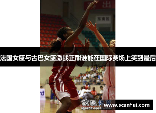 法国女篮与古巴女篮激战正酣谁能在国际赛场上笑到最后