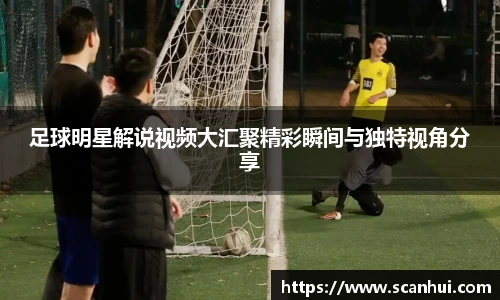 足球明星解说视频大汇聚精彩瞬间与独特视角分享